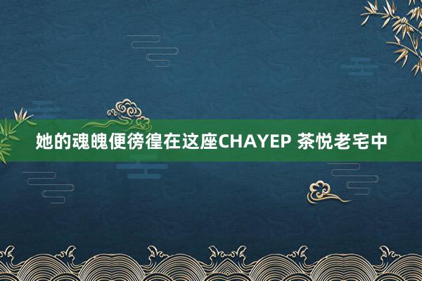 她的魂魄便徬徨在这座CHAYEP 茶悦老宅中