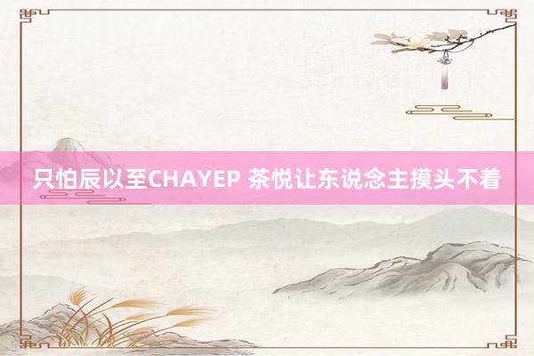 只怕辰以至CHAYEP 茶悦让东说念主摸头不着