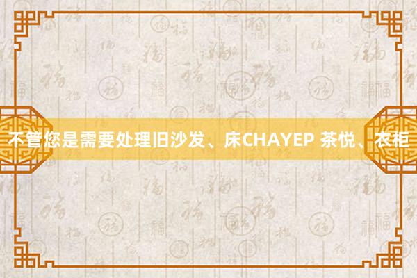 不管您是需要处理旧沙发、床CHAYEP 茶悦、衣柜