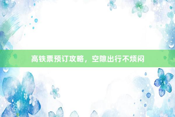 高铁票预订攻略，空隙出行不烦闷