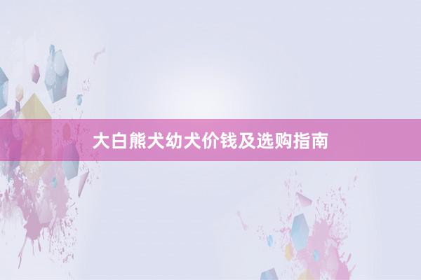 大白熊犬幼犬价钱及选购指南