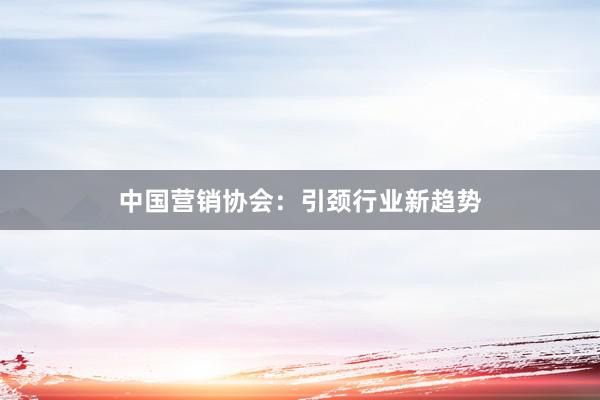 中国营销协会：引颈行业新趋势